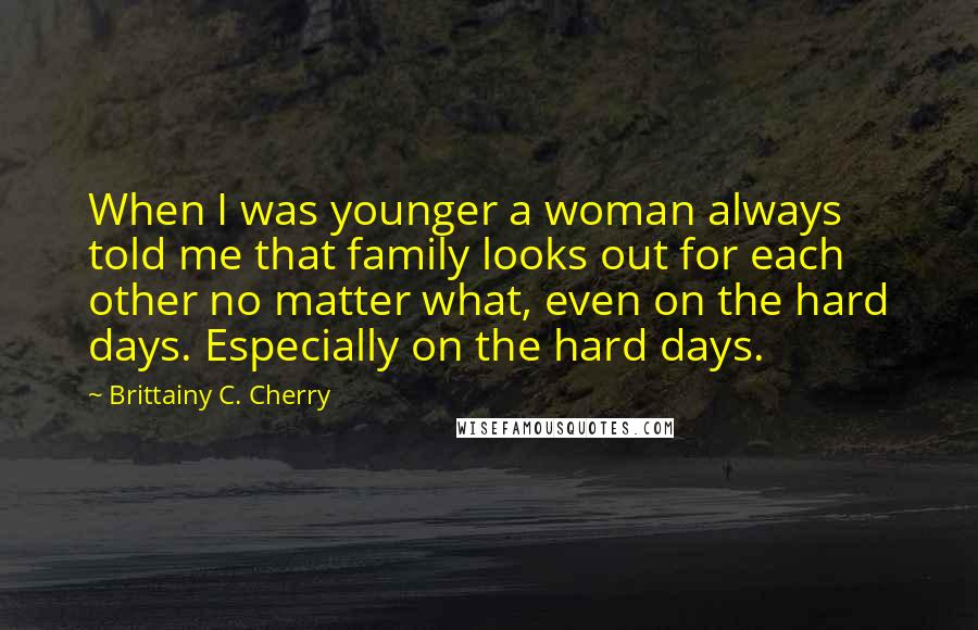 Brittainy C. Cherry Quotes: When I was younger a woman always told me that family looks out for each other no matter what, even on the hard days. Especially on the hard days.