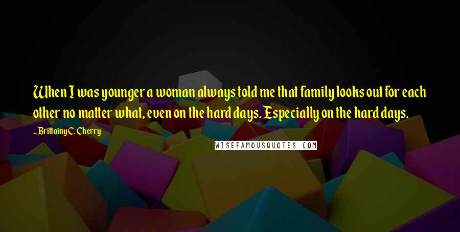 Brittainy C. Cherry Quotes: When I was younger a woman always told me that family looks out for each other no matter what, even on the hard days. Especially on the hard days.