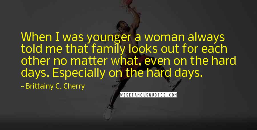 Brittainy C. Cherry Quotes: When I was younger a woman always told me that family looks out for each other no matter what, even on the hard days. Especially on the hard days.