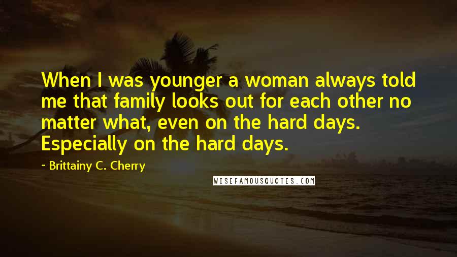 Brittainy C. Cherry Quotes: When I was younger a woman always told me that family looks out for each other no matter what, even on the hard days. Especially on the hard days.