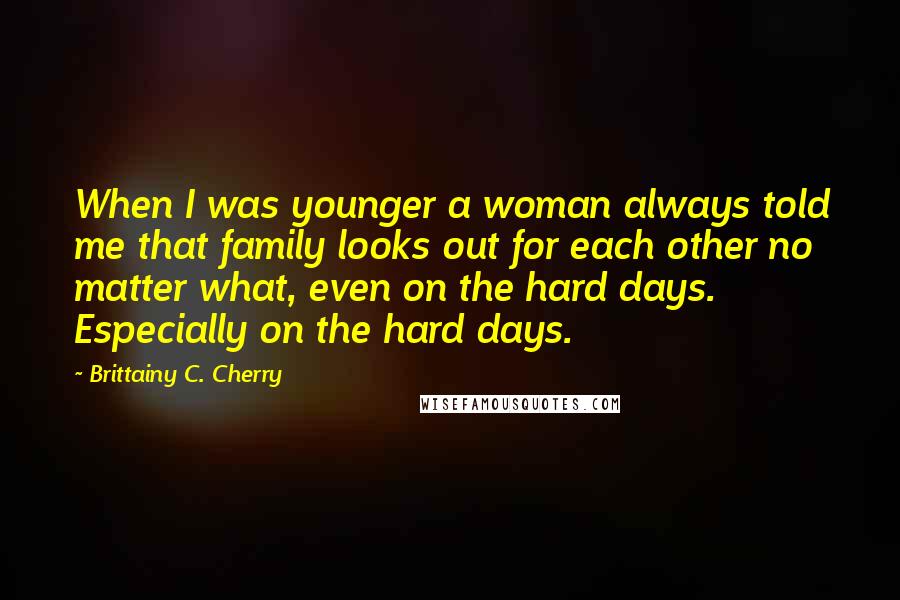 Brittainy C. Cherry Quotes: When I was younger a woman always told me that family looks out for each other no matter what, even on the hard days. Especially on the hard days.