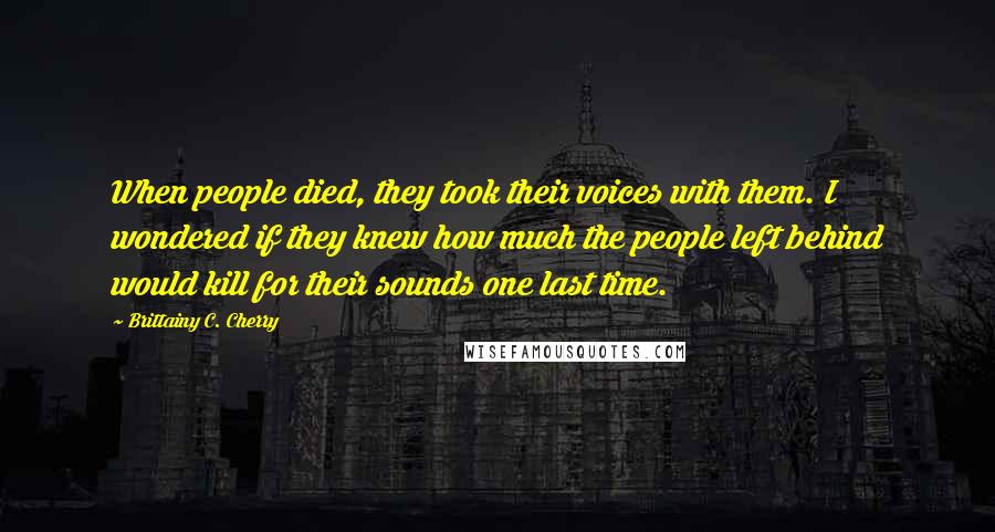 Brittainy C. Cherry Quotes: When people died, they took their voices with them. I wondered if they knew how much the people left behind would kill for their sounds one last time.