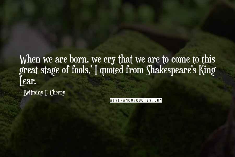 Brittainy C. Cherry Quotes: When we are born, we cry that we are to come to this great stage of fools,' I quoted from Shakespeare's King Lear.