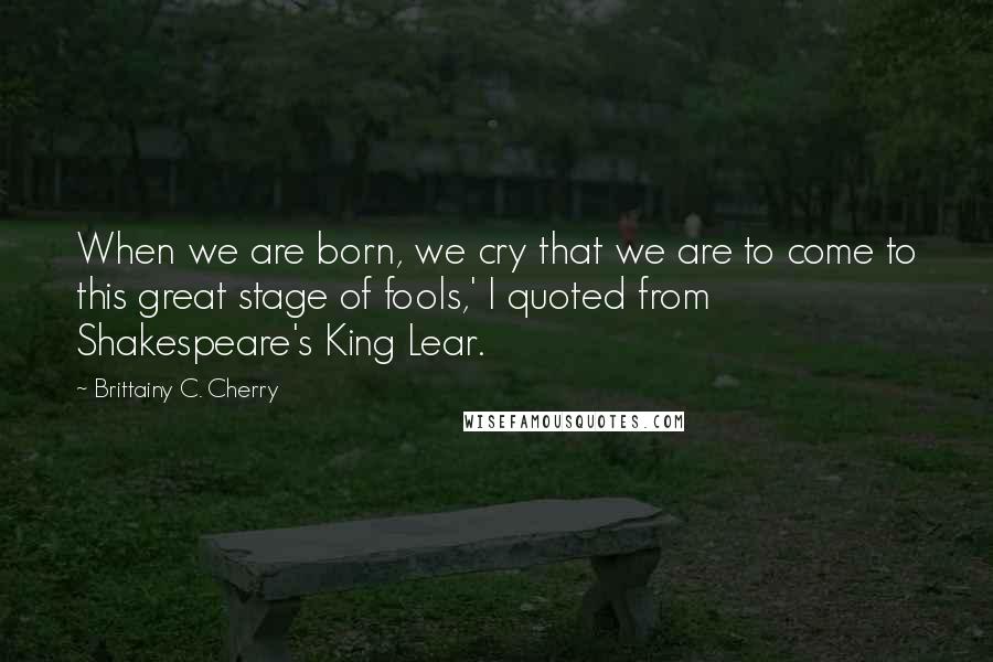 Brittainy C. Cherry Quotes: When we are born, we cry that we are to come to this great stage of fools,' I quoted from Shakespeare's King Lear.