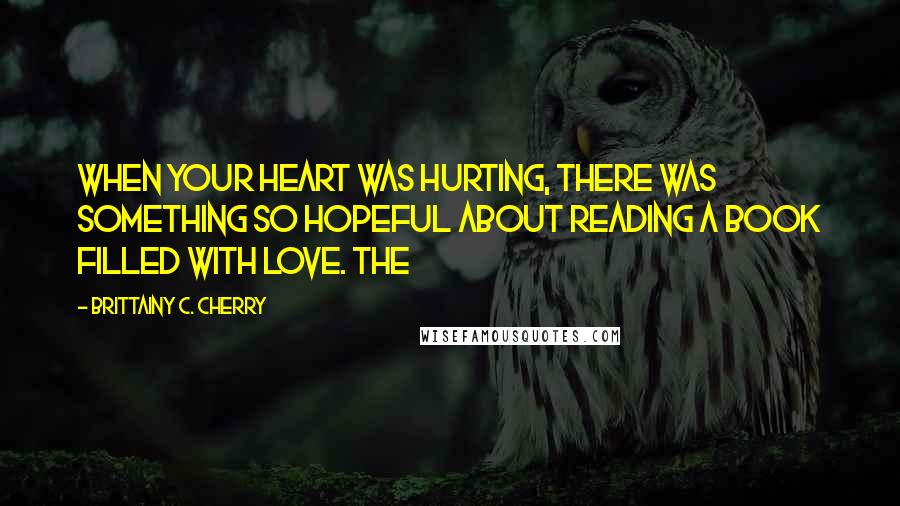 Brittainy C. Cherry Quotes: when your heart was hurting, there was something so hopeful about reading a book filled with love. The