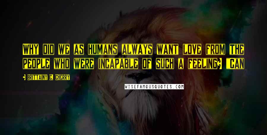 Brittainy C. Cherry Quotes: Why did we as humans always want love from the people who were incapable of such a feeling? "Can