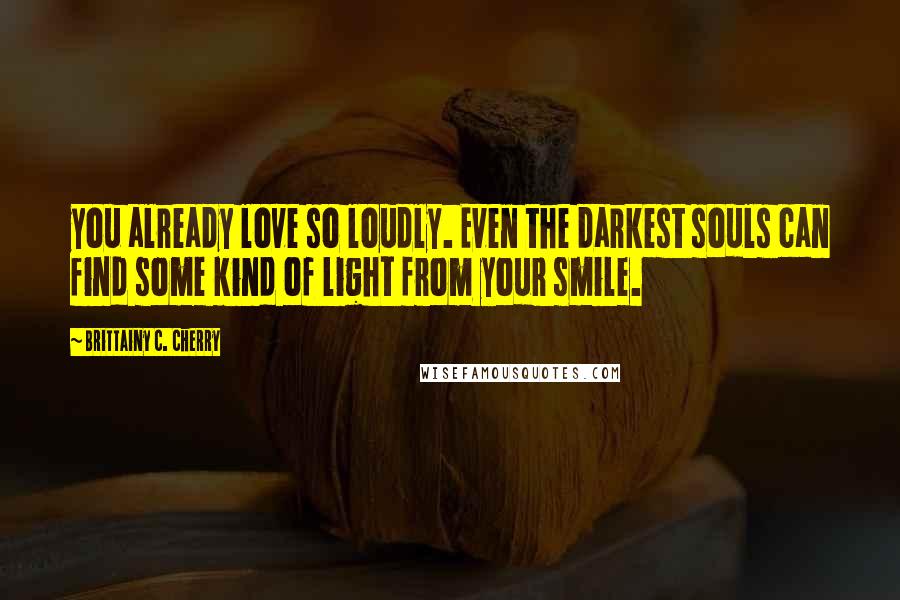 Brittainy C. Cherry Quotes: you already love so loudly. Even the darkest souls can find some kind of light from your smile.