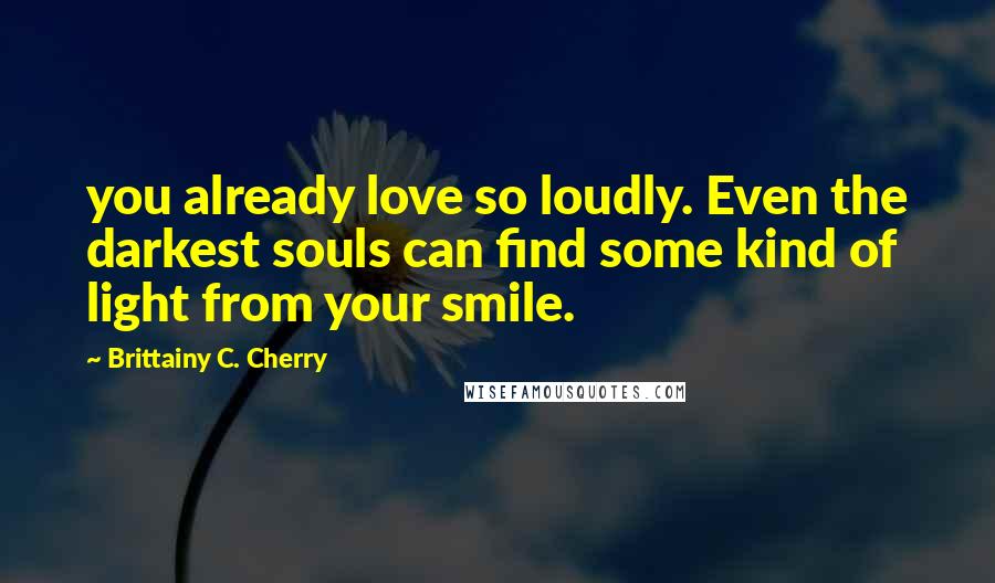 Brittainy C. Cherry Quotes: you already love so loudly. Even the darkest souls can find some kind of light from your smile.