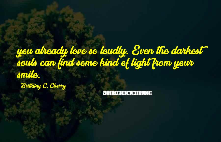 Brittainy C. Cherry Quotes: you already love so loudly. Even the darkest souls can find some kind of light from your smile.