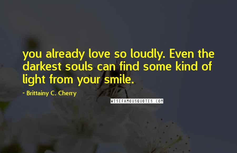 Brittainy C. Cherry Quotes: you already love so loudly. Even the darkest souls can find some kind of light from your smile.