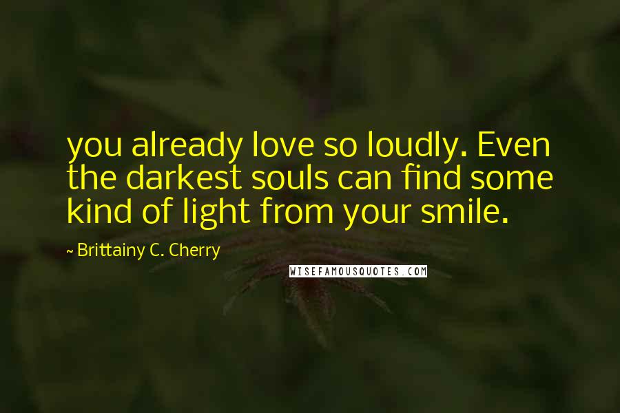 Brittainy C. Cherry Quotes: you already love so loudly. Even the darkest souls can find some kind of light from your smile.