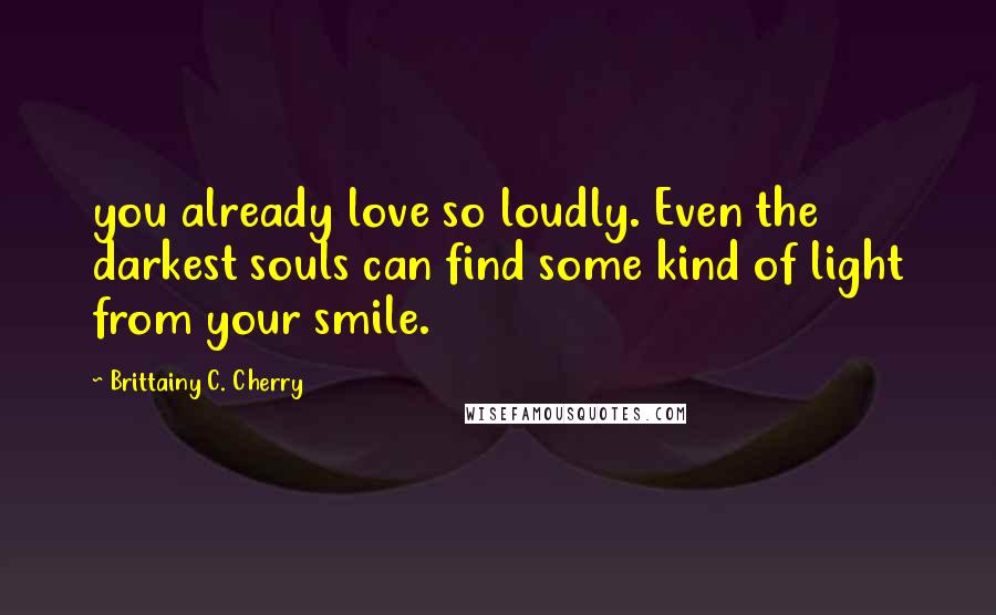 Brittainy C. Cherry Quotes: you already love so loudly. Even the darkest souls can find some kind of light from your smile.