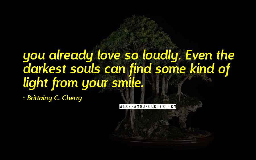 Brittainy C. Cherry Quotes: you already love so loudly. Even the darkest souls can find some kind of light from your smile.