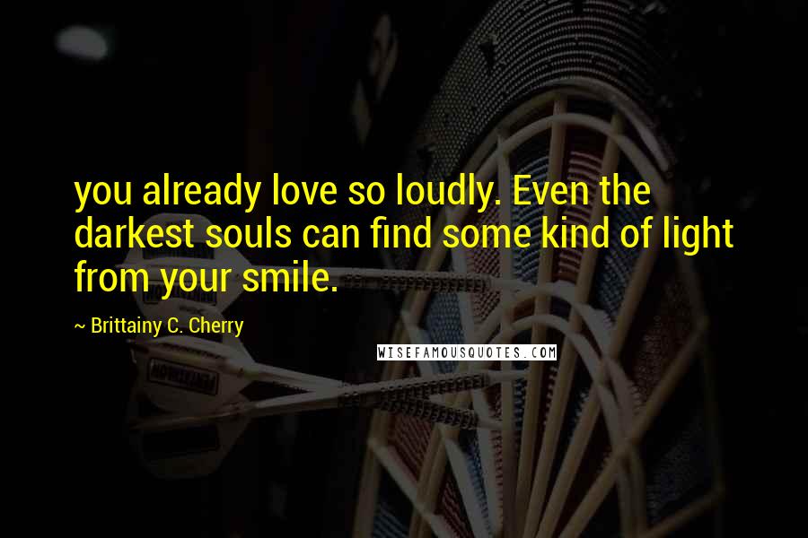 Brittainy C. Cherry Quotes: you already love so loudly. Even the darkest souls can find some kind of light from your smile.