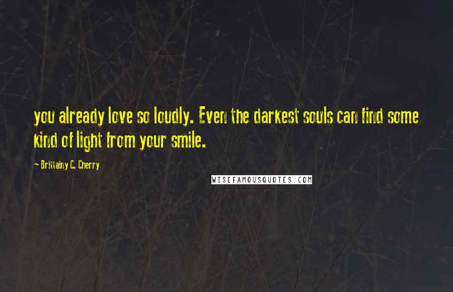 Brittainy C. Cherry Quotes: you already love so loudly. Even the darkest souls can find some kind of light from your smile.