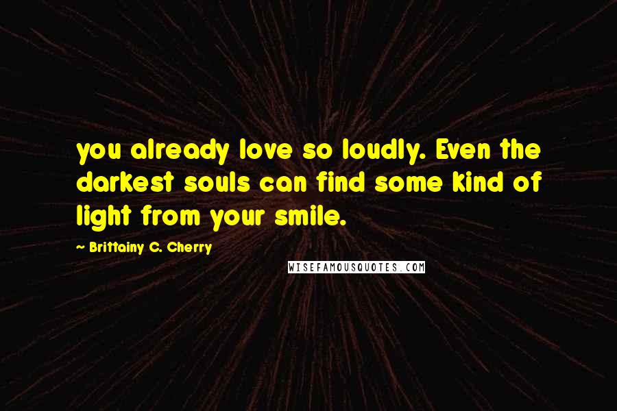 Brittainy C. Cherry Quotes: you already love so loudly. Even the darkest souls can find some kind of light from your smile.