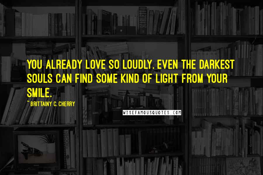Brittainy C. Cherry Quotes: you already love so loudly. Even the darkest souls can find some kind of light from your smile.