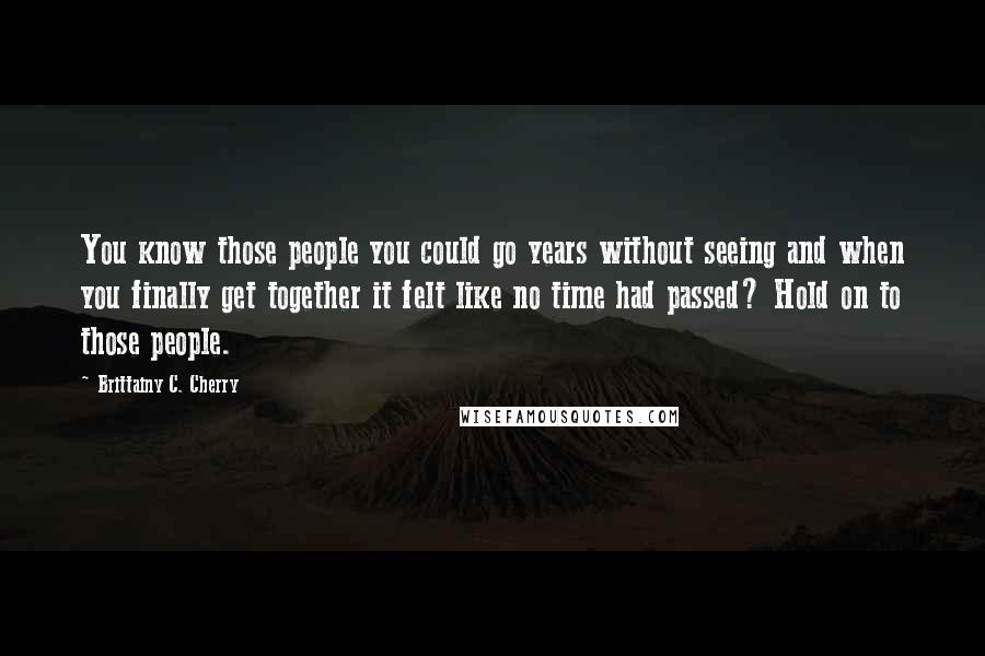 Brittainy C. Cherry Quotes: You know those people you could go years without seeing and when you finally get together it felt like no time had passed? Hold on to those people.