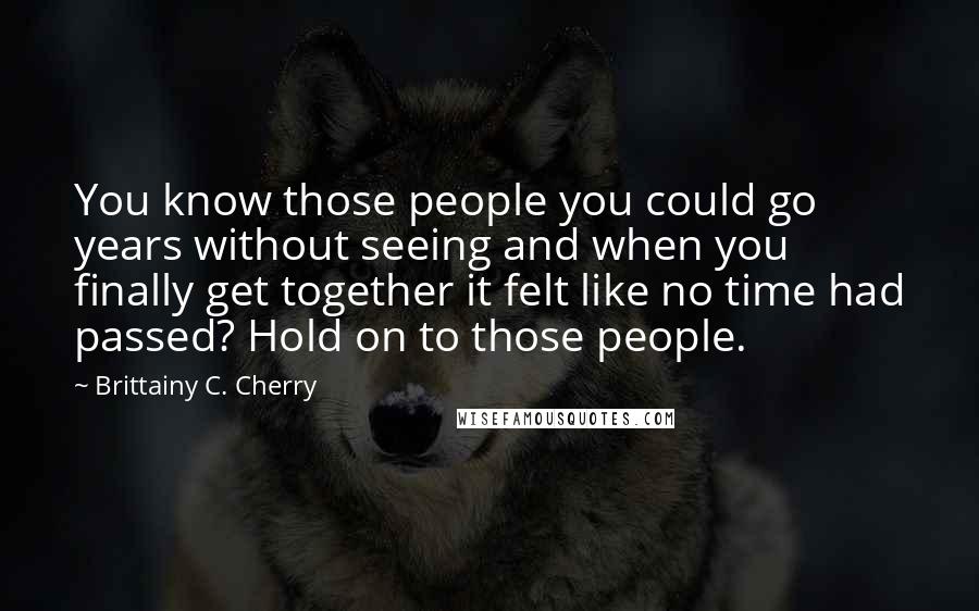 Brittainy C. Cherry Quotes: You know those people you could go years without seeing and when you finally get together it felt like no time had passed? Hold on to those people.