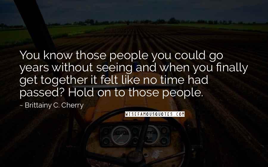 Brittainy C. Cherry Quotes: You know those people you could go years without seeing and when you finally get together it felt like no time had passed? Hold on to those people.