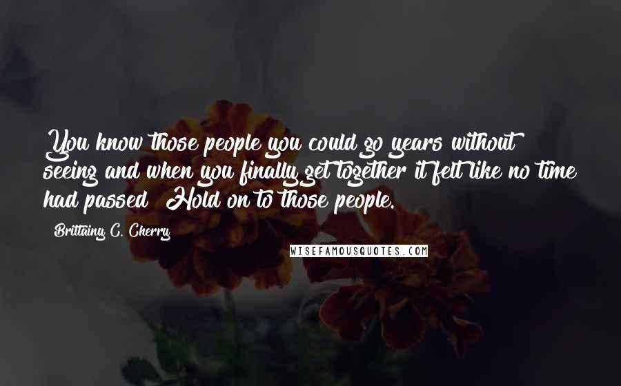 Brittainy C. Cherry Quotes: You know those people you could go years without seeing and when you finally get together it felt like no time had passed? Hold on to those people.
