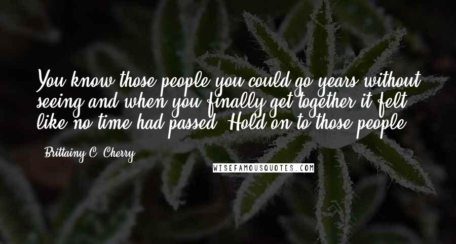 Brittainy C. Cherry Quotes: You know those people you could go years without seeing and when you finally get together it felt like no time had passed? Hold on to those people.