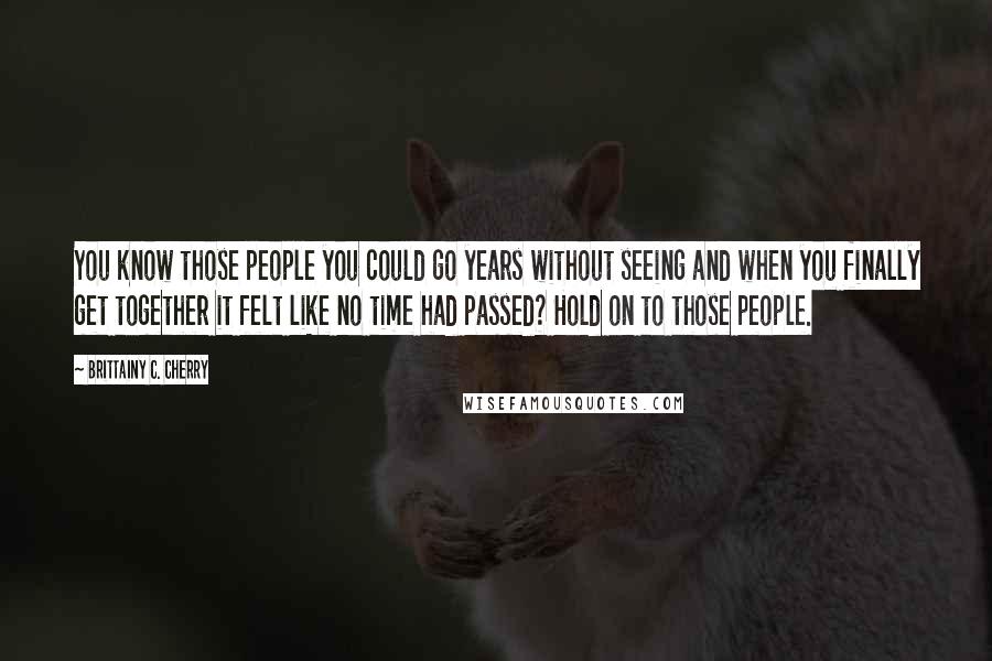 Brittainy C. Cherry Quotes: You know those people you could go years without seeing and when you finally get together it felt like no time had passed? Hold on to those people.