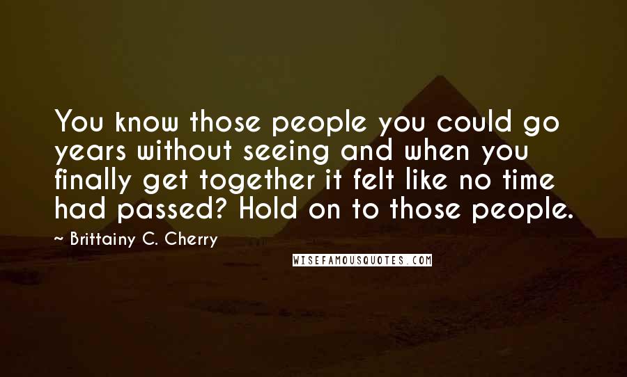 Brittainy C. Cherry Quotes: You know those people you could go years without seeing and when you finally get together it felt like no time had passed? Hold on to those people.