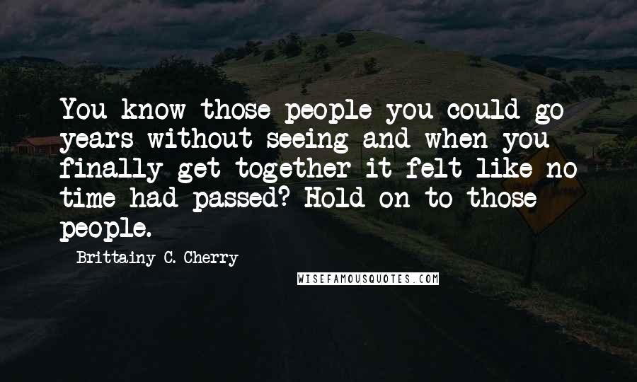 Brittainy C. Cherry Quotes: You know those people you could go years without seeing and when you finally get together it felt like no time had passed? Hold on to those people.