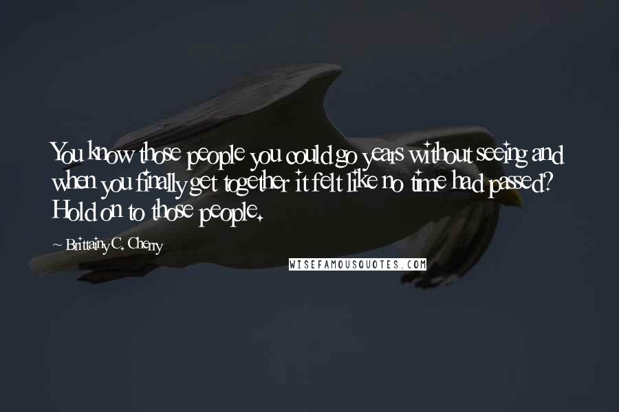Brittainy C. Cherry Quotes: You know those people you could go years without seeing and when you finally get together it felt like no time had passed? Hold on to those people.