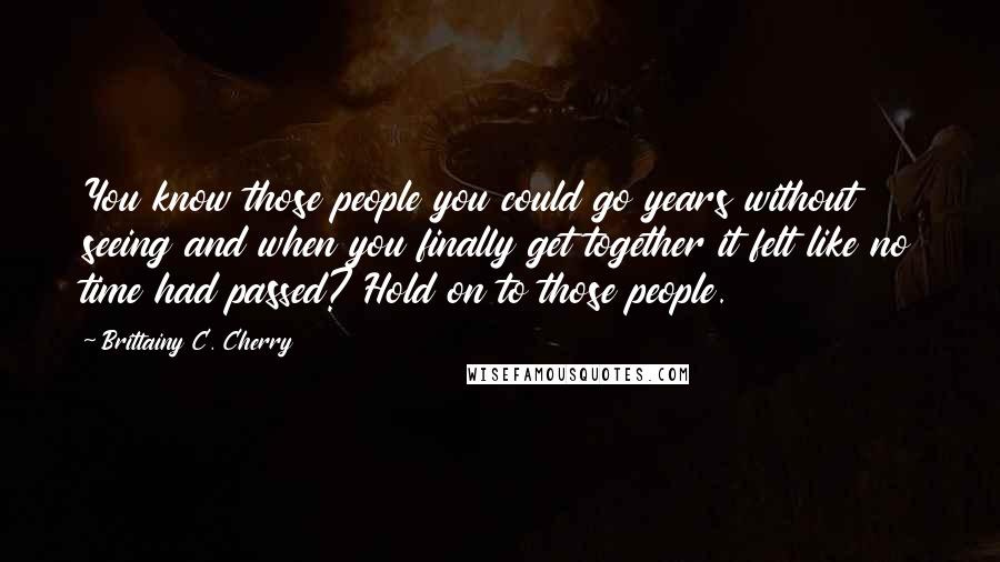Brittainy C. Cherry Quotes: You know those people you could go years without seeing and when you finally get together it felt like no time had passed? Hold on to those people.