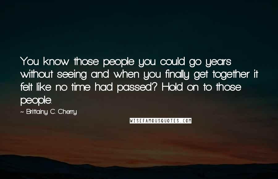 Brittainy C. Cherry Quotes: You know those people you could go years without seeing and when you finally get together it felt like no time had passed? Hold on to those people.