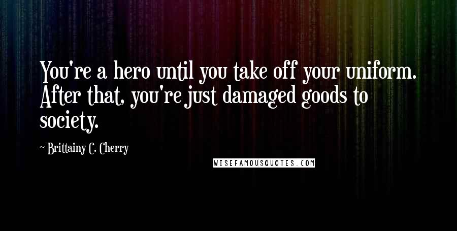 Brittainy C. Cherry Quotes: You're a hero until you take off your uniform. After that, you're just damaged goods to society.