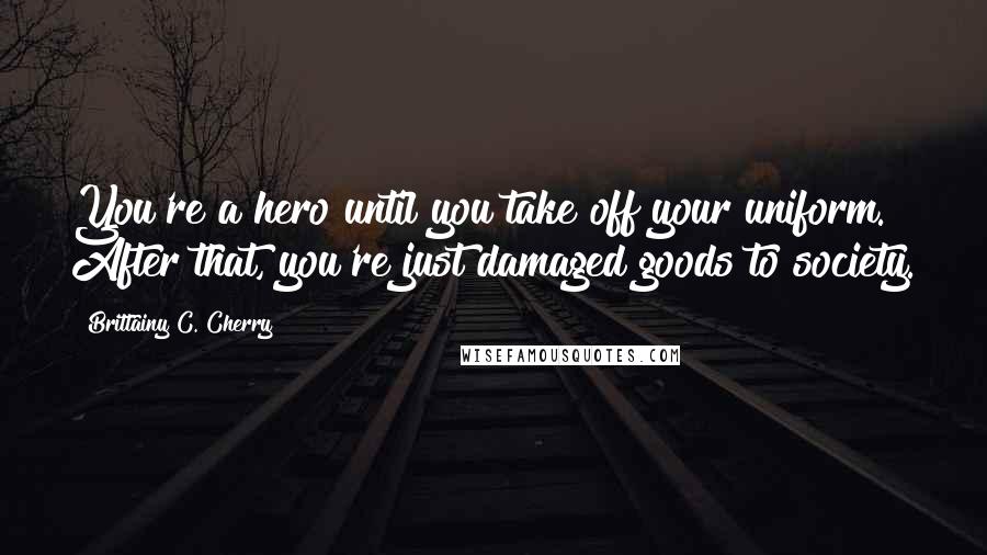 Brittainy C. Cherry Quotes: You're a hero until you take off your uniform. After that, you're just damaged goods to society.