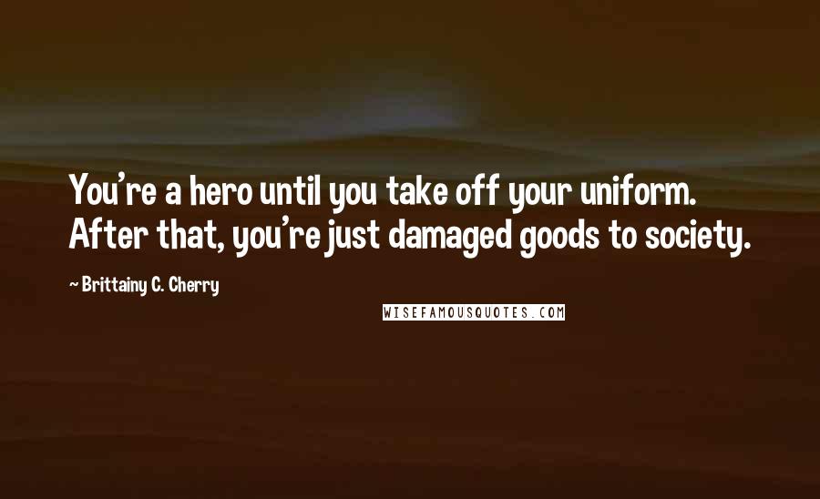 Brittainy C. Cherry Quotes: You're a hero until you take off your uniform. After that, you're just damaged goods to society.