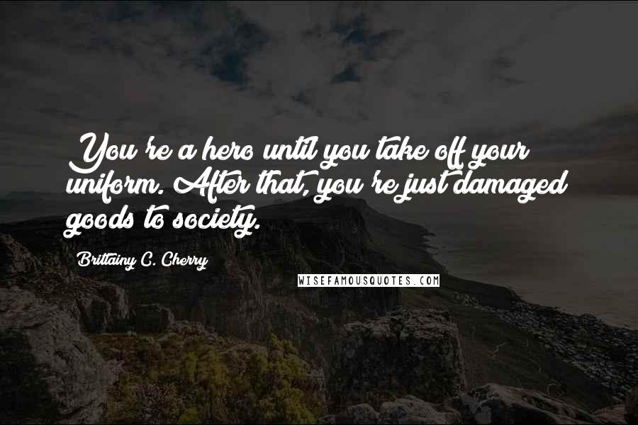 Brittainy C. Cherry Quotes: You're a hero until you take off your uniform. After that, you're just damaged goods to society.