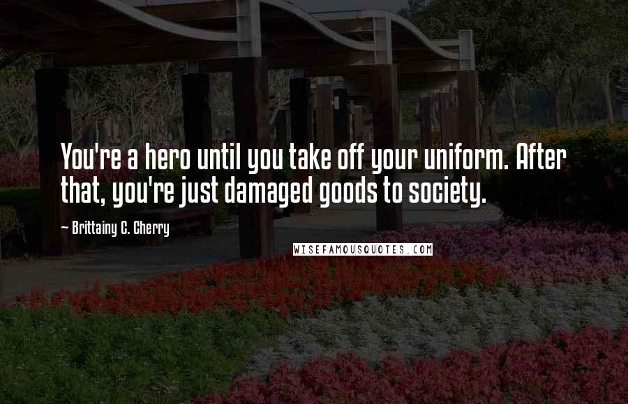 Brittainy C. Cherry Quotes: You're a hero until you take off your uniform. After that, you're just damaged goods to society.