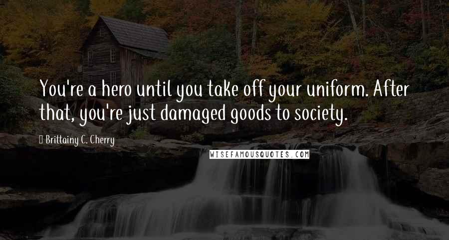 Brittainy C. Cherry Quotes: You're a hero until you take off your uniform. After that, you're just damaged goods to society.