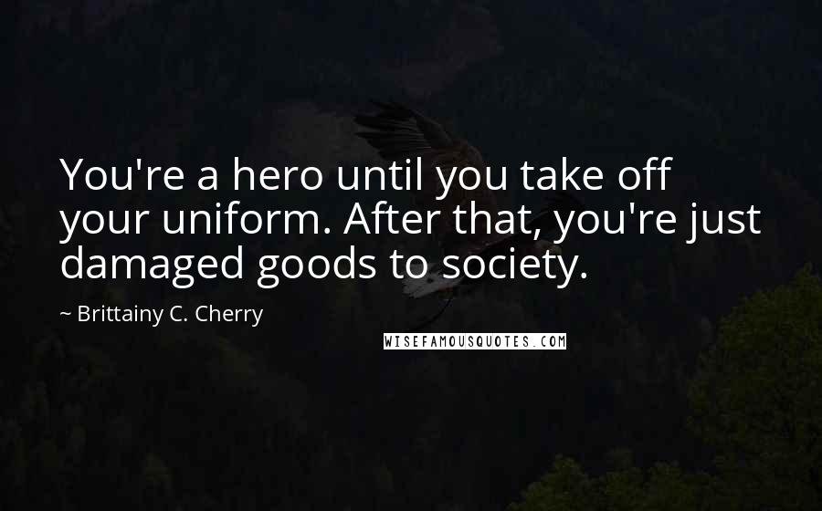 Brittainy C. Cherry Quotes: You're a hero until you take off your uniform. After that, you're just damaged goods to society.