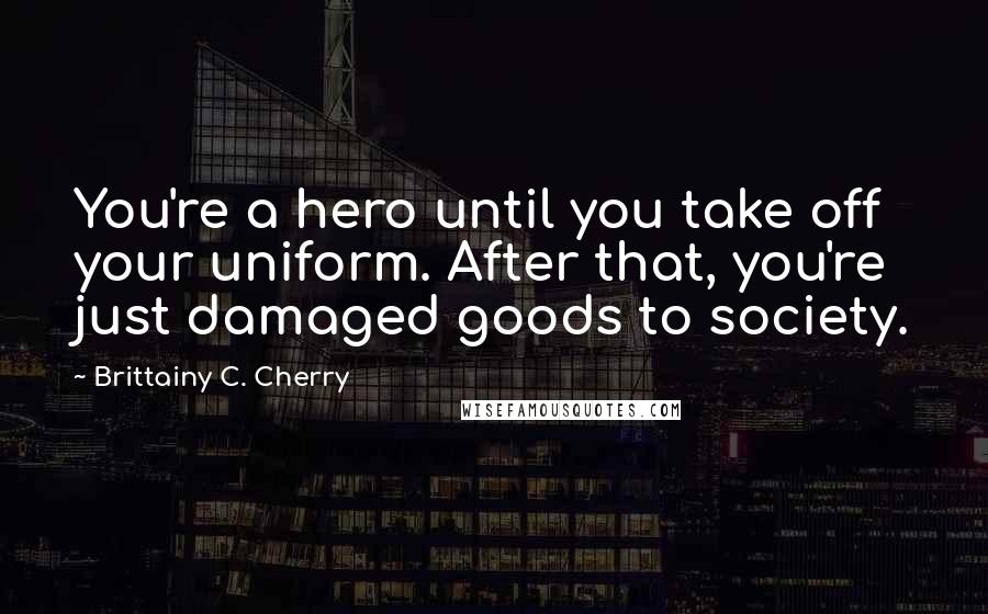 Brittainy C. Cherry Quotes: You're a hero until you take off your uniform. After that, you're just damaged goods to society.