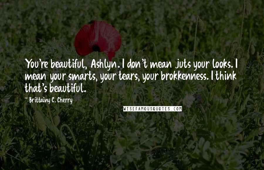 Brittainy C. Cherry Quotes: You're beautiful, Ashlyn. I don't mean juts your looks. I mean your smarts, your tears, your brokkenness. I think that's beautiful.