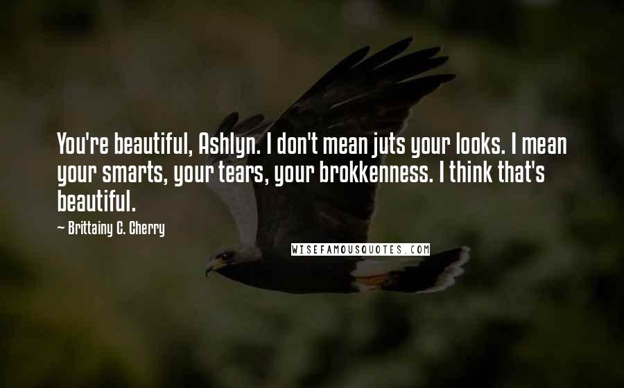 Brittainy C. Cherry Quotes: You're beautiful, Ashlyn. I don't mean juts your looks. I mean your smarts, your tears, your brokkenness. I think that's beautiful.