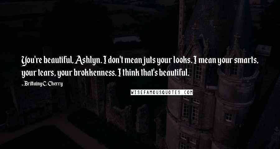 Brittainy C. Cherry Quotes: You're beautiful, Ashlyn. I don't mean juts your looks. I mean your smarts, your tears, your brokkenness. I think that's beautiful.