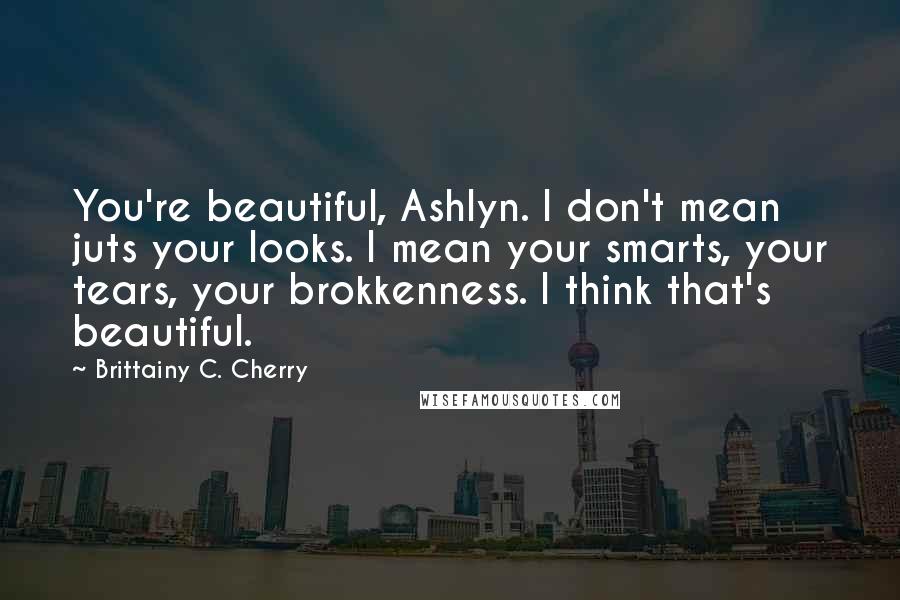 Brittainy C. Cherry Quotes: You're beautiful, Ashlyn. I don't mean juts your looks. I mean your smarts, your tears, your brokkenness. I think that's beautiful.