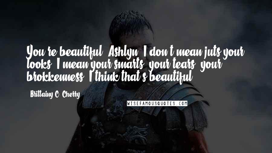 Brittainy C. Cherry Quotes: You're beautiful, Ashlyn. I don't mean juts your looks. I mean your smarts, your tears, your brokkenness. I think that's beautiful.