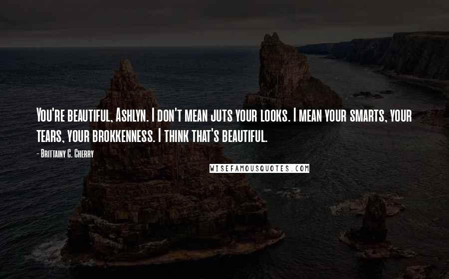 Brittainy C. Cherry Quotes: You're beautiful, Ashlyn. I don't mean juts your looks. I mean your smarts, your tears, your brokkenness. I think that's beautiful.