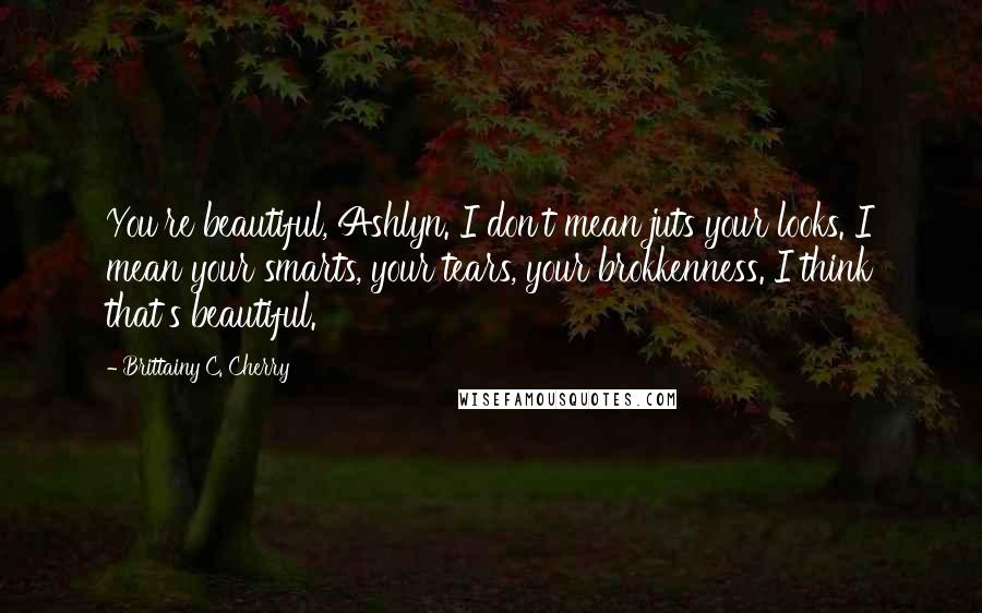 Brittainy C. Cherry Quotes: You're beautiful, Ashlyn. I don't mean juts your looks. I mean your smarts, your tears, your brokkenness. I think that's beautiful.