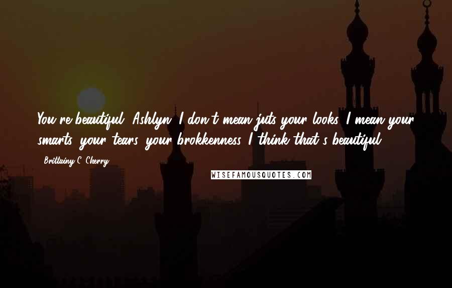 Brittainy C. Cherry Quotes: You're beautiful, Ashlyn. I don't mean juts your looks. I mean your smarts, your tears, your brokkenness. I think that's beautiful.