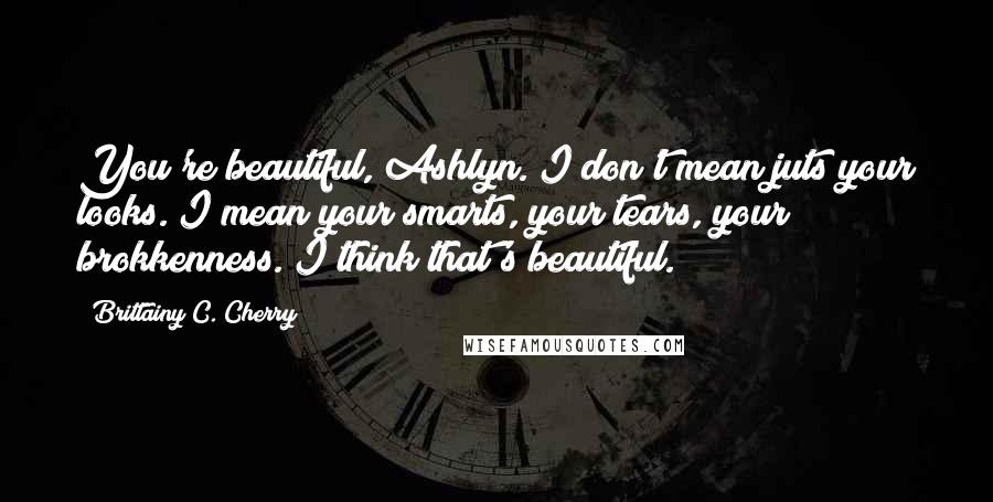 Brittainy C. Cherry Quotes: You're beautiful, Ashlyn. I don't mean juts your looks. I mean your smarts, your tears, your brokkenness. I think that's beautiful.