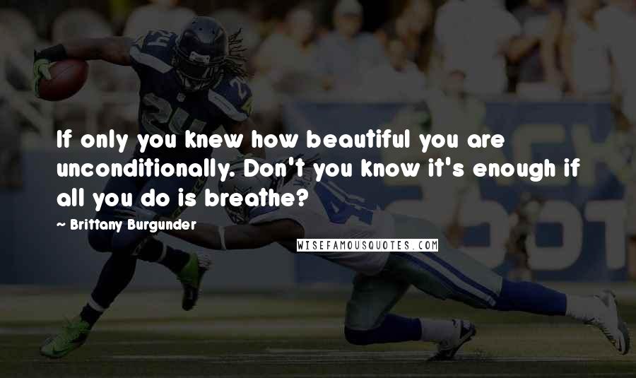 Brittany Burgunder Quotes: If only you knew how beautiful you are unconditionally. Don't you know it's enough if all you do is breathe?